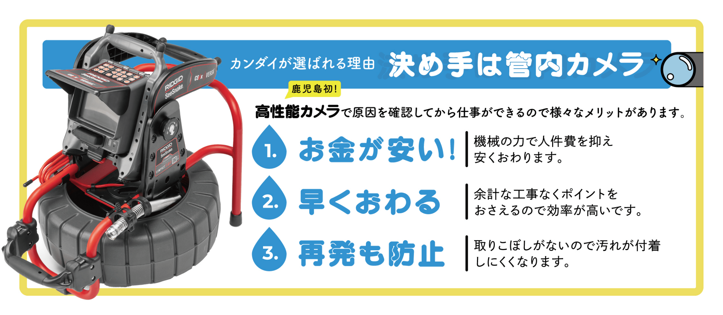 カンダイが選ばれる理由。決め手は管内カメラ。鹿児島初！高性能カメラで原因を確認してから仕事ができるので様々なメリットがあります。
1.お金が安い。機械の力で人件費を抑え、安くおわります。
2.早く終わる。余計な工事がなくポイントをおさえるので効率が良く早く終わります。
3.再発も防止。取りこぼしがないので汚れが付着しにくくなります。