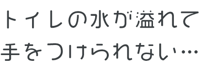 トイレの水が溢れて手をつけられない…