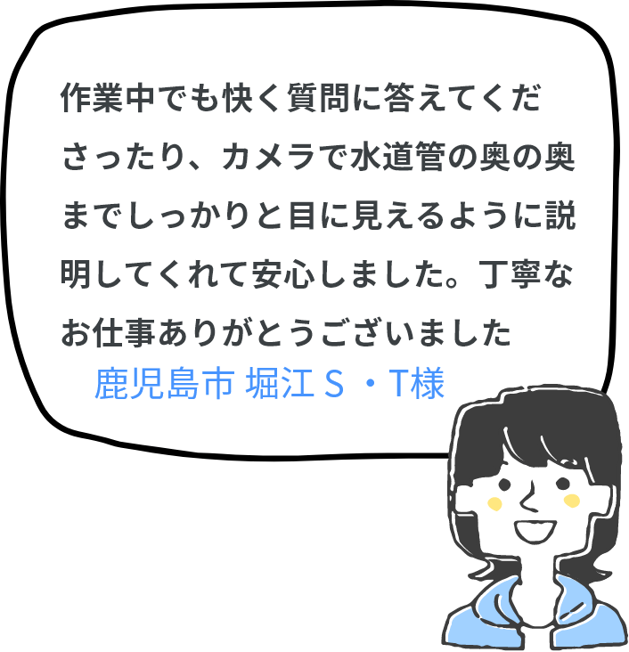 作業中でも快く質問に答えてくださったり、カメラで水道管の奥の奥までしっかりと目に見えるように説明してくれて安心しました。丁寧なお仕事ありがとうございました(^^♪